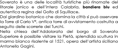 Soverato è una delle località turistiche più rinomate del litorale jonico e dell’intera Calabria, bandiera blu ed autentica regina del Golfo di Squillace. Dal giardino botanico che domina la città si può osservare la Torre di Carlo V°, antica torre di avvistamento costruita a seguito delle scorrerie dei Turchi.
Nella chiesa dell’Addolorata del borgo di Soverato Superiore è possibile visitare la Pietà, splendida scultura in marmo bianco risalente al 1521, opera dell’artista siciliano Antonello Gagini.